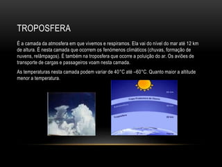 TROPOSFERA
É a camada da atmosfera em que vivemos e respiramos. Ela vai do nível do mar até 12 km
de altura. É nesta camada que ocorrem os fenómenos climáticos (chuvas, formação de
nuvens, relâmpagos). É também na troposfera que ocorre a poluição do ar. Os aviões de
transporte de cargas e passageiros voam nesta camada.
As temperaturas nesta camada podem variar de 40°C até –60°C. Quanto maior a altitude
menor a temperatura.
 