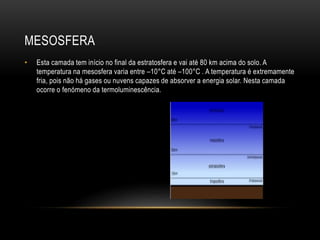 MESOSFERA
• Esta camada tem início no final da estratosfera e vai até 80 km acima do solo. A
temperatura na mesosfera varia entre –10°C até –100°C . A temperatura é extremamente
fria, pois não há gases ou nuvens capazes de absorver a energia solar. Nesta camada
ocorre o fenómeno da termoluminescência.
 