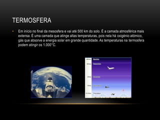 TERMOSFERA
• Em início no final da mesosfera e vai até 500 km do solo. É a camada atmosférica mais
extensa. É uma camada que atinge altas temperaturas, pois nela há oxigénio atómico,
gás que absorve a energia solar em grande quantidade. As temperaturas na termosfera
podem atingir os 1.000°C.
 