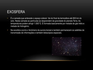 EXOSFERA
• É a camada que antecede o espaço sideral. Vai do final da termosfera até 800 km do
solo. Nesta camada as partículas se desprendem da gravidade do planeta Terra. As
temperaturas podem atingir 1.000°C. É formada basicamente por metade de gás hélio e
metade de hidrogénio.
• Na exosfera ocorre o fenómeno da aurora boreal e também permanecem os satélites de
transmissão de informações e também telescópios espaciais.
 