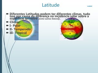 Latitude ALBEDO
 Diferentes Latitudes podem ter diferentes climas, tudo
isso por causa da diferença na incidência solar sobre a
superfície terrestre (entre outros fatores).
 Climas:
 I- Polar
 II- Temperado
 III- Tropical
 