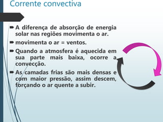 Corrente convectiva
A diferença de absorção de energia
solar nas regiões movimenta o ar.
movimenta o ar = ventos.
Quando a atmosfera é aquecida em
sua parte mais baixa, ocorre a
convecção.
As camadas frias são mais densas e
com maior pressão, assim descem,
forçando o ar quente a subir.
 