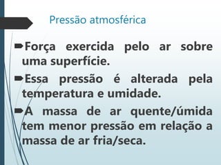 Pressão atmosférica
Força exercida pelo ar sobre
uma superfície.
Essa pressão é alterada pela
temperatura e umidade.
A massa de ar quente/úmida
tem menor pressão em relação a
massa de ar fria/seca.
 