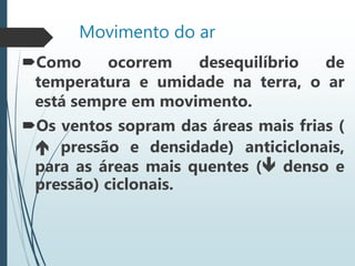 Movimento do ar
Como ocorrem desequilíbrio de
temperatura e umidade na terra, o ar
está sempre em movimento.
Os ventos sopram das áreas mais frias (
 pressão e densidade) anticiclonais,
para as áreas mais quentes ( denso e
pressão) ciclonais.
 