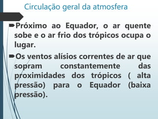 Circulação geral da atmosfera
Próximo ao Equador, o ar quente
sobe e o ar frio dos trópicos ocupa o
lugar.
Os ventos alísios correntes de ar que
sopram constantemente das
proximidades dos trópicos ( alta
pressão) para o Equador (baixa
pressão).
 