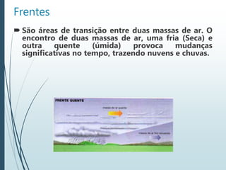 Frentes
 São áreas de transição entre duas massas de ar. O
encontro de duas massas de ar, uma fria (Seca) e
outra quente (úmida) provoca mudanças
significativas no tempo, trazendo nuvens e chuvas.
 