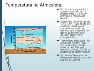 Temperatura na Atmosfera.
 Estratosfera (elevação) –
aquecimento do ar na
região entre 20 e 35km,
próximo à camada de
ozônio.
 Mesosfera (diminuição de
-5º a -95º) – por causa do
afastamento do calor
vindo da camada de
ozônio, pela ausencia de
gases ou nuvens que
possam absorver a
energia solar.
 Termosfera (Elevação -95º
a mais de 1000º) – por
causa da absorção dos
raios ultravioleta pelo
oxigênio atômico.Onde os
meteoros se desintegram.
 Exosfera – Temperatura
não precisa (estima-se que
supere os 1600º)
 