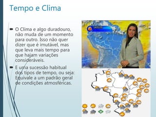 Tempo e Clima
 O Clima e algo duradouro,
não muda de um momento
para outro. Isso não quer
dizer que é imutável, mas
que leva mais tempo para
que hajam variações
consideráveis.
 E uma sucessão habitual
dos tipos de tempo, ou seja:
Equivale a um padrão geral
de condições atmosféricas.
 