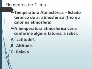Elementos do Clima
Temperatura Atmosférica – Estado
térmico do ar atmosférico (frio ou
calor na atmosfera)
A temperatura atmosférica varia
conforme alguns fatores, a saber:
A- Latitude*.
B- Altitude.
C- Relevo
 