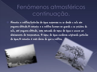 Fenómenos atmosféricoscontinuação.Nevoeiro e neblina:Gotículas de água suspensas no ar desde o solo ate pequena altitude.O nevoeiro e a neblina formam-se quando o arpróximo do solo, atépequena altitude, esta saturado de vapor de água e ocorre um abaixamento de temperatura. O vapor de águacondensa originandogotículas de água.Onevoeiroé mais denso do que a neblina.