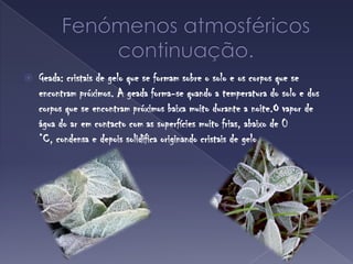 Fenómenos atmosféricoscontinuação.Geada: cristais de gelo que se formam sobre o solo e os corpos que se encontram próximos. A geada forma-se quando a temperatura do solo e dos corpos que se encontram próximos baixa muito durante a noite.O vapor de água do ar em contacto com as superfícies muito frias, abaixo de 0 °C, condensa e depois solidifica originando cristais de gelo.