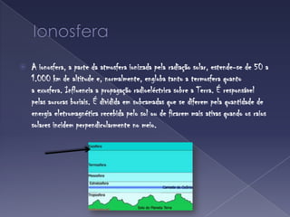 IonosferaA ionosfera, a parte da atmosfera ionizada pela radiação solar, estende-se de 50 a 1.000 km de altitude e, normalmente, engloba tanto a termosfera quanto a exosfera. Influencia a propagação radioeléctrica sobre a Terra. É responsável pelas auroras boriais. É dividida em subcamadas que se diferem pela quantidade de energia eletromagnética recebida pelo sol ou de ficarem mais ativas quando os raios solares incidem perpendicularmente no meio.