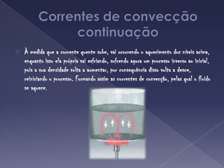 Correntes de convecçãocontinuaçãoÀ medida que a corrente quente sobe, vai ocorrendo o aquecimento dos níveis acima, enquanto isso ela própria vai esfriando, sofrendo agora um processo inverso ao inicial, pois a sua densidade volta a aumentar, por consequência disso volta a desce, reiniciando o processo. Formando assim as correntes de convecção, pelas qual o fluido se aquece.