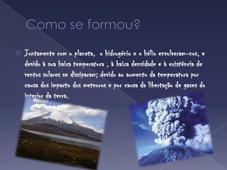 Como se formou?Juntamente com o planeta,  o hidrogénio e o hélio envolveram-nos, e devido à sua baixa temperatura , à baixa densidade e à existência de ventos solares se dissiparam; devido ao aumento da temperatura por causa dos impacto dos meteoros e por causa da libertação de gases do interior da terra.