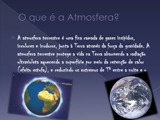 O que é a Atmosfera?A atmosfera terrestre é uma fina camada de gases insípidos, incolores e inodoros, junta à Terra através da força da gravidade. A atmosfera terrestre protege a vida na Terra absorvendo a radiação ultravioleta aquecendo a superfície por meio da retenção de calor (efeito estufa), e reduzindo os extremos de Tº entre a noite e o dia. 