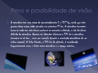 Peso e possibilidade de visãoA atmosfera tem uma massa de aproximadamente 5 x 1018 kg, sendo que três quartos dessa massa estão situados nos primeiros 11 km. A atmosfera terrestre torna-se cada vez mais ténue conforme se aumenta a altitude, e não há altura definida da atmosfera. Apenas em altitudes inferiores a 120 km a atmosfera terrestre se vê bem , como por exemplo durante a reentrada atmosférica de um ónibus espacial. A linha Kármán, a 100 km de altitude, é considerada frequentemente como o limite entre atmosfera e o espaço exterior.