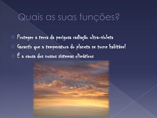 Quais as suas funções?Proteger a terra da perigosa radiação ultra-violetaGarantir que a temperatura do planeta se torne habitávelÉ a causa dos nossos sistemas climáticos