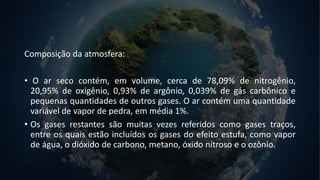 Composição da atmosfera:
• O ar seco contém, em volume, cerca de 78,09% de nitrogênio,
20,95% de oxigênio, 0,93% de argônio, 0,039% de gás carbônico e
pequenas quantidades de outros gases. O ar contém uma quantidade
variável de vapor de pedra, em média 1%.
• Os gases restantes são muitas vezes referidos como gases traços,
entre os quais estão incluídos os gases do efeito estufa, como vapor
de água, o dióxido de carbono, metano, óxido nitroso e o ozônio.
 