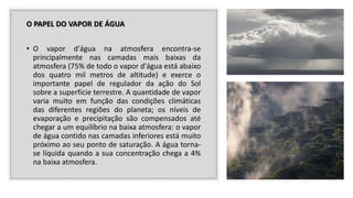 O PAPEL DO VAPOR DE ÁGUA
• O vapor d'água na atmosfera encontra-se
principalmente nas camadas mais baixas da
atmosfera (75% de todo o vapor d'água está abaixo
dos quatro mil metros de altitude) e exerce o
importante papel de regulador da ação do Sol
sobre a superfície terrestre. A quantidade de vapor
varia muito em função das condições climáticas
das diferentes regiões do planeta; os níveis de
evaporação e precipitação são compensados até
chegar a um equilíbrio na baixa atmosfera: o vapor
de água contido nas camadas inferiores está muito
próximo ao seu ponto de saturação. A água torna-
se líquida quando a sua concentração chega a 4%
na baixa atmosfera.
 