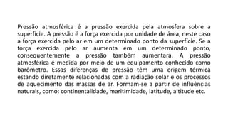 Pressão atmosférica é a pressão exercida pela atmosfera sobre a
superfície. A pressão é a força exercida por unidade de área, neste caso
a força exercida pelo ar em um determinado ponto da superfície. Se a
força exercida pelo ar aumenta em um determinado ponto,
consequentemente a pressão também aumentará. A pressão
atmosférica é medida por meio de um equipamento conhecido como
barômetro. Essas diferenças de pressão têm uma origem térmica
estando diretamente relacionadas com a radiação solar e os processos
de aquecimento das massas de ar. Formam-se a partir de influências
naturais, como: continentalidade, maritimidade, latitude, altitude etc.
 