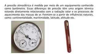 A pressão atmosférica é medida por meio de um equipamento conhecido
como barômetro. Essas diferenças de pressão têm uma origem térmica
estando diretamente relacionadas com a radiação solar e os processos de
aquecimento das massas de ar. Formam-se a partir de influências naturais,
como: continentalidade, maritimidade, latitude, altitude etc.
 