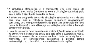 • A circulação atmosférica é o movimento em larga escala da
atmosfera, e os meios (juntamente com a circulação oceânica), pelo
qual o calor é distribuído ao redor da Terra.
• A estrutura de grande escala da circulação atmosférica varia de ano
para ano, mas a estrutura básica permanece razoavelmente
constante, uma vez que é determinado pela taxa de rotação da Terra
(força de Coriolis) e pela diferença de radiação solar entre a linha do
Equador e os polos.
• Uma dos maiores determinantes na distribuição do calor e umidade
na atmosfera é a circulação do ar, pois esta ativa a evaporação média,
dispersa as massas de ar quente ou frio, conforme a região e o
momento. Por consequência caracteriza o próprio tempo
meteorológico e o clima típico de uma determinada região.
 