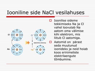 Iooniline side NaCl vesilahuses
 Ioonilise sideme
tekkimiseks Na ja Cl
vahel loovutab Na
aatom oma välimise
kihi elektroni, mis
liitub Cl aatomiga.
 Aatomid on pärast
seda muutunud
ioonideks ja neid hoiab
koos erinimeliste
elektrilaengute
tõmbumine.

 