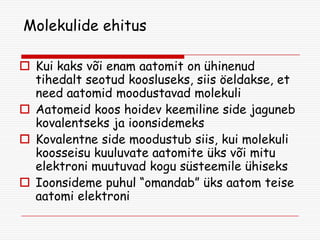 Molekulide ehitus
 Kui kaks või enam aatomit on ühinenud
tihedalt seotud koosluseks, siis öeldakse, et
need aatomid moodustavad molekuli
 Aatomeid koos hoidev keemiline side jaguneb
kovalentseks ja ioonsidemeks
 Kovalentne side moodustub siis, kui molekuli
koosseisu kuuluvate aatomite üks või mitu
elektroni muutuvad kogu süsteemile ühiseks
 Ioonsideme puhul “omandab” üks aatom teise
aatomi elektroni

 
