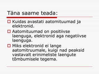 Täna saame teada:
 Kuidas avastati aatomituumad ja
elektronid.
 Aatomituumad on positiivse
laenguga, elektronid aga negatiivse
laenguga.
 Miks elektronid ei lange
aatomitruumale, kuigi nad peaksid
vastavalt erinimeliste laengute
tõmbumisele tegema.

 
