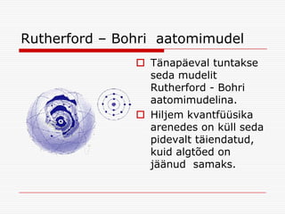 Rutherford – Bohri aatomimudel
 Tänapäeval tuntakse
seda mudelit
Rutherford - Bohri
aatomimudelina.
 Hiljem kvantfüüsika
arenedes on küll seda
pidevalt täiendatud,
kuid algtõed on
jäänud samaks.

 