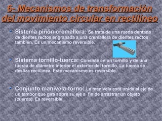6- Mecanismos de transformación del movimiento circular en rectilíneo Sistema piñón-cremallera:  Se trata de una rueda dentada de dientes rectos engranada a una cremallera de dientes rectos también. Es un mecanismo reversible. Sistema tornillo-tuerca:  Consiste en un tornillo y de una tuerca de diámetro interior el exterior del tornillo. La tuerca se desliza rectilínea. Este mecanismo es reversible. Conjunto manivela-torno:  La manivela está unida al eje de un tambor que gira sobre su eje a  fin de arrastrar un objeto (cuerda). Es reversible. 