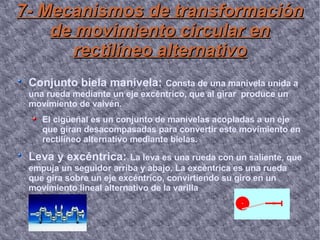 7- Mecanismos de transformación de movimiento circular en rectilíneo alternativo Conjunto biela manivela:   Consta de una manivela unida a una rueda mediante un eje excéntrico, que al girar  produce un movimiento de vaivén. El cigüeñal es un conjunto de manivelas acopladas a un eje que giran desacompasadas para convertir este movimiento en rectilíneo alternativo mediante bielas. Leva y excéntrica:   La leva es una rueda con un saliente, que empuja un seguidor arriba y abajo. La excéntrica es una rueda que gira sobre un eje excéntrico, convirtiendo su giro en un movimiento lineal alternativo de la varilla 