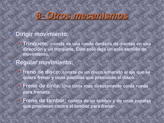 8- Otros mecanismos Dirigir movimiento: Trinquete:   consta de una rueda dentada de dientes en una dirección y un trinquete. Éste solo deja un solo sentido de movimiento. Regular movimiento: freno de disco:   consta de un disco adherido al eje que se quiere frenar y unas pastillas que presionan el disco.  Freno de cinta:   Una cinta roza directamente conla rueda para frenarla .  Freno de tambor:   consta de un tambor y de unas zapatas que presionan contra el tambor para frenar 