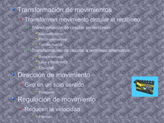 Transformación de movimientos Transforman movimiento circular el rectilíneo Transformación de circular en rectilíneo Manivela-torno Piñón-cremallera Tornillo-tuerca Transformación de circular a rectilíneo alternativo Biela-manivela Leva y excéntrica Cigüeñ al Dirección de movimiento Giro en un sólo sentido Trinquete Regulación de movimiento Reducen la velocidad Frenos 