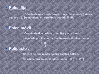 Polea fija: Consta de una rueda con surco y una cuerda (correa, cadena ...). Se mantiene en equilibrio cuando F =R. Polea móvil : Consta de dos poleas : una fija y otra móvi  sujetada por la cuerda. Están en equilibrio cuando F =  R Polipasto : Consta de dos a más poleas sujetas entre si. Se encuentra en equilibrio cuando  F = ( R : 2 n   ) 2 