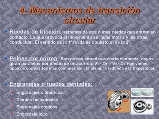 4- Mecanismos de transición circular Ruedas de fricción:   sistemas  de dos o más ruedas que entran en contacto. La que provoca el movimiento se llama motriz y las otras, conducida . El sentido de la 1 ª  rueda es opuesto al de la 2 ª . Poleas por correa:   Son poleas situadas a cierta distancia, cuyos giran paralelos por efecto de una correa. V 1  · D 1  = V 2  · D 2.  Hay varios tipos de correas;los mas comunes son: la plana, la redonda y la trapezoidal. Engranajes o ruedas dentadas: Engranajes cilíndricos Dientes helicoidales Engranajes cónicos Engranaje loco 