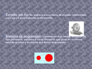 Tornillo sin fin:  Se engrana a una rueda de dientes helicoidales, cuyo eje es perpendicular al del tornillo. Sistema de engranajes:  Consiste en dos ruedas dentadas de ejes paraleros, situados a cierta distancia que giran en el mismo sentido gracias a la cadena que llevan engranadas. 