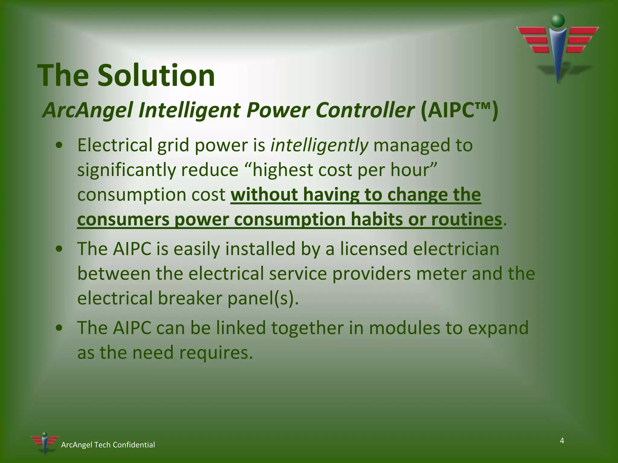 4The Solution ArcAngel Intelligent Power Controller (AIPC™)Electrical grid power is intelligently managed to significantly reduce “highest cost per hour” consumption cost without having to change the consumers power consumption habits or routines.The AIPC is easily installed by a licensed electrician between the electrical service providers meter and the electrical breaker panel(s).The AIPC can be linked together in modules to expand as the need requires.