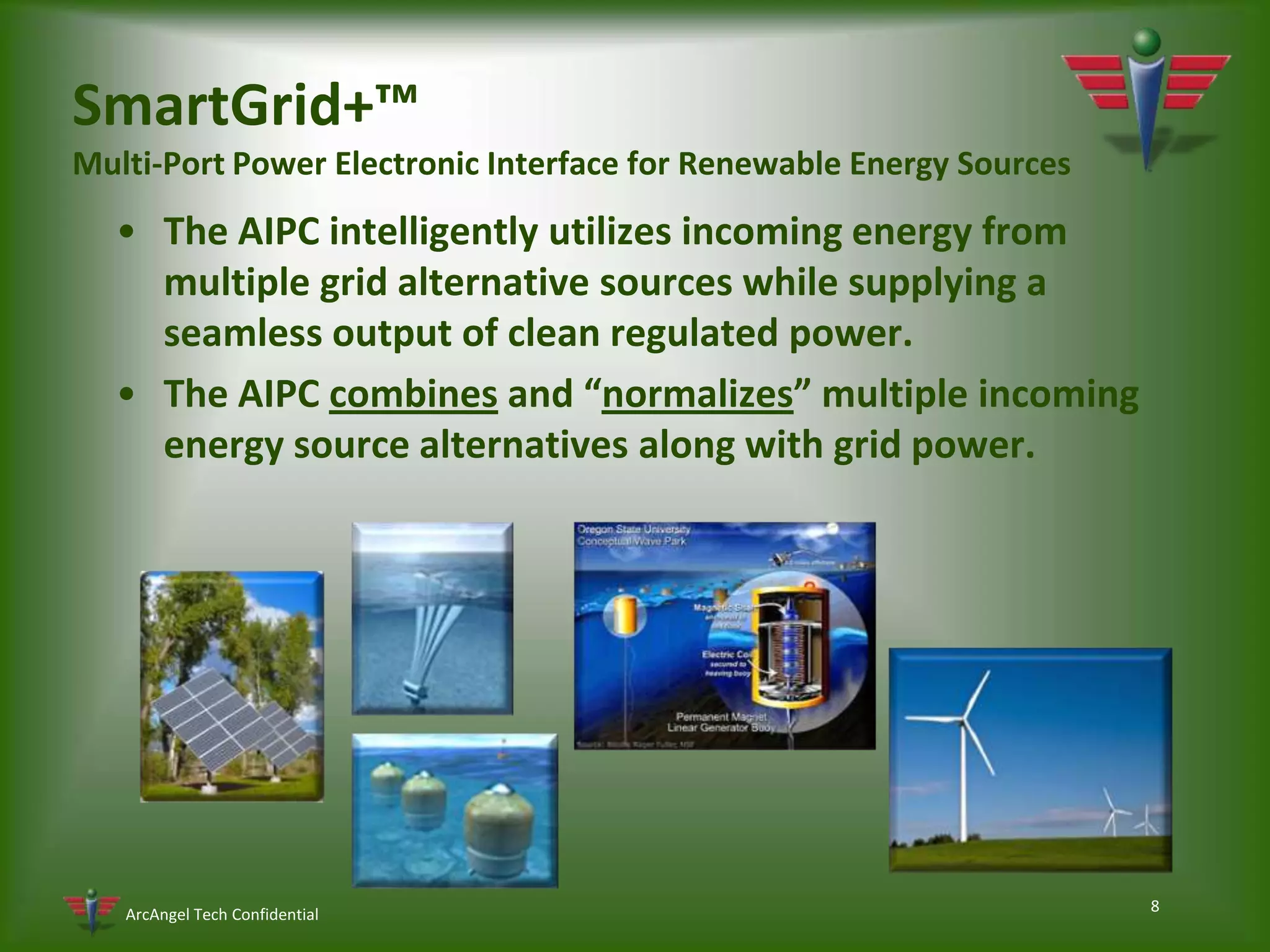 8SmartGrid+™Multi-Port Power Electronic Interface for Renewable Energy SourcesThe AIPC intelligently utilizes incoming energy from multiple grid alternative sources while supplying a seamless output of clean regulated power.The AIPC combines and “normalizes” multiple incoming energy source alternatives along with grid power.