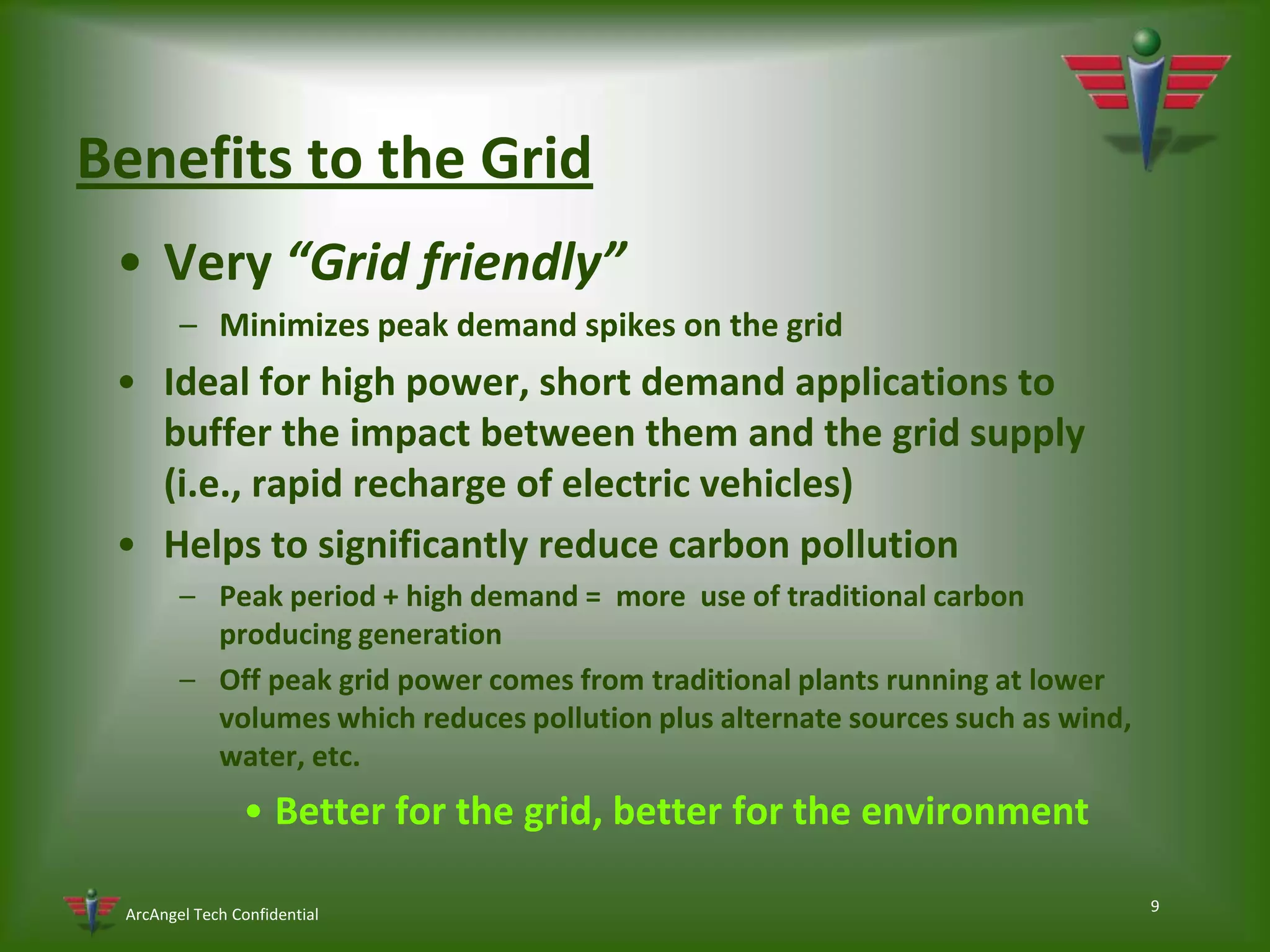 9Benefits to the GridVery “Grid friendly”Minimizes peak demand spikes on the grid Ideal for high power, short demand applications to buffer the impact between them and the grid supply (i.e., rapid recharge of electric vehicles)Helps to significantly reduce carbon pollutionPeak period + high demand =  more  use of traditional carbon producing generationOff peak grid power comes from traditional plants running at lower volumes which reduces pollution plus alternate sources such as wind, water, etc.Better for the grid, better for the environment 
