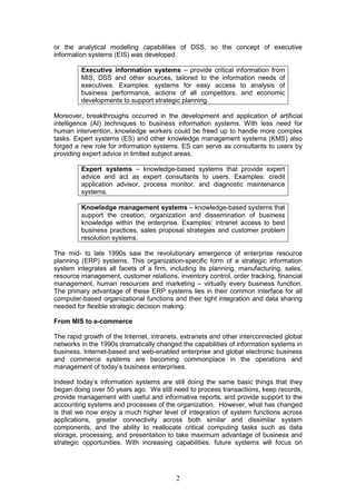 or the analytical modelling capabilities of DSS, so the concept of executive
information systems (EIS) was developed.

         Executive information systems – provide critical information from
         MIS, DSS and other sources, tailored to the information needs of
         executives. Examples: systems for easy access to analysis of
         business performance, actions of all competitors, and economic
         developments to support strategic planning.

Moreover, breakthroughs occurred in the development and application of artificial
intelligence (AI) techniques to business information systems. With less need for
human intervention, knowledge workers could be freed up to handle more complex
tasks. Expert systems (ES) and other knowledge management systems (KMS) also
forged a new role for information systems. ES can serve as consultants to users by
providing expert advice in limited subject areas.

         Expert systems – knowledge-based systems that provide expert
         advice and act as expert consultants to users. Examples: credit
         application advisor, process monitor, and diagnostic maintenance
         systems.

         Knowledge management systems – knowledge-based systems that
         support the creation, organization and dissemination of business
         knowledge within the enterprise. Examples: intranet access to best
         business practices, sales proposal strategies and customer problem
         resolution systems.

The mid- to late 1990s saw the revolutionary emergence of enterprise resource
planning (ERP) systems. This organization-specific form of a strategic information
system integrates all facets of a firm, including its planning, manufacturing, sales,
resource management, customer relations, inventory control, order tracking, financial
management, human resources and marketing – virtually every business function.
The primary advantage of these ERP systems lies in their common interface for all
computer-based organizational functions and their tight integration and data sharing
needed for flexible strategic decision making.

From MIS to e-commerce

The rapid growth of the Internet, intranets, extranets and other interconnected global
networks in the 1990s dramatically changed the capabilities of information systems in
business. Internet-based and web-enabled enterprise and global electronic business
and commerce systems are becoming commonplace in the operations and
management of today’s business enterprises.

Indeed today’s information systems are still doing the same basic things that they
began doing over 50 years ago. We still need to process transactions, keep records,
provide management with useful and informative reports, and provide support to the
accounting systems and processes of the organization. However, what has changed
is that we now enjoy a much higher level of integration of system functions across
applications, greater connectivity across both similar and dissimilar system
components, and the ability to reallocate critical computing tasks such as data
storage, processing, and presentation to take maximum advantage of business and
strategic opportunities. With increasing capabilities, future systems will focus on




                                          2
 