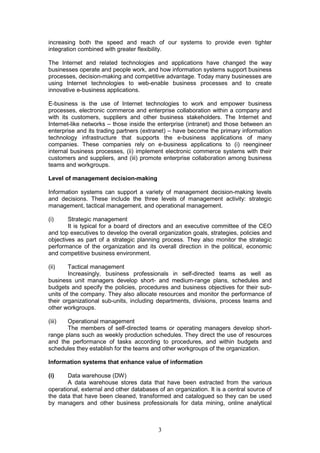 increasing both the speed and reach of our systems to provide even tighter
integration combined with greater flexibility.

The Internet and related technologies and applications have changed the way
businesses operate and people work, and how information systems support business
processes, decision-making and competitive advantage. Today many businesses are
using Internet technologies to web-enable business processes and to create
innovative e-business applications.

E-business is the use of Internet technologies to work and empower business
processes, electronic commerce and enterprise collaboration within a company and
with its customers, suppliers and other business stakeholders. The Internet and
Internet-like networks – those inside the enterprise (intranet) and those between an
enterprise and its trading partners (extranet) – have become the primary information
technology infrastructure that supports the e-business applications of many
companies. These companies rely on e-business applications to (i) reengineer
internal business processes, (ii) implement electronic commerce systems with their
customers and suppliers, and (iii) promote enterprise collaboration among business
teams and workgroups.

Level of management decision-making

Information systems can support a variety of management decision-making levels
and decisions. These include the three levels of management activity: strategic
management, tactical management, and operational management.

(i)     Strategic management
        It is typical for a board of directors and an executive committee of the CEO
and top executives to develop the overall organization goals, strategies, policies and
objectives as part of a strategic planning process. They also monitor the strategic
performance of the organization and its overall direction in the political, economic
and competitive business environment.

(ii)    Tactical management
        Increasingly, business professionals in self-directed teams as well as
business unit managers develop short- and medium-range plans, schedules and
budgets and specify the policies, procedures and business objectives for their sub-
units of the company. They also allocate resources and monitor the performance of
their organizational sub-units, including departments, divisions, process teams and
other workgroups.

(iii)  Operational management
       The members of self-directed teams or operating managers develop short-
range plans such as weekly production schedules. They direct the use of resources
and the performance of tasks according to procedures, and within budgets and
schedules they establish for the teams and other workgroups of the organization.

Information systems that enhance value of information

(i)    Data warehouse (DW)
       A data warehouse stores data that have been extracted from the various
operational, external and other databases of an organization. It is a central source of
the data that have been cleaned, transformed and catalogued so they can be used
by managers and other business professionals for data mining, online analytical



                                          3
 