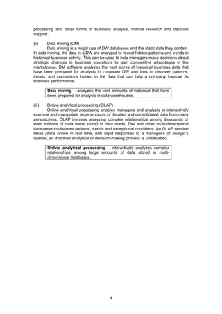 processing and other forms of business analysis, market research and decision
support.

(ii)    Data mining (DM)
        Data mining is a major use of DW databases and the static data they contain.
In data mining, the data in a DW are analyzed to reveal hidden patterns and trends in
historical business activity. This can be used to help managers make decisions about
strategic changes in business operations to gain competitive advantages in the
marketplace. DM software analyzes the vast stores of historical business data that
have been prepared for analysis in corporate DW and tries to discover patterns,
trends, and correlations hidden in the data that can help a company improve its
business performance.

        Data mining – analyzes the vast amounts of historical that have
        been prepared for analysis in data warehouses.

(iii)  Online analytical processing (OLAP)
       Online analytical processing enables managers and analysts to interactively
examine and manipulate large amounts of detailed and consolidated data from many
perspectives. OLAP involves analyzing complex relationships among thousands or
even millions of data items stored in data marts, DW and other multi-dimensional
databases to discover patterns, trends and exceptional conditions. An OLAP session
takes place online in real time, with rapid responses to a manager’s or analyst’s
queries, so that their analytical or decision-making process is undisturbed.

        Online analytical processing – interactively analyzes complex
        relationships among large amounts of data stored in multi-
        dimensional databases.




                                         4
 