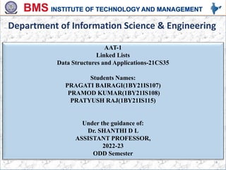 AAT-1
Linked Lists
Data Structures and Applications-21CS35
Students Names:
PRAGATI BAIRAGI(1BY21IS107)
PRAMOD KUMAR(1BY21IS108)
PRATYUSH RAJ(1BY21IS115)
Under the guidance of:
Dr. SHANTHI D L
ASSISTANT PROFESSOR,
2022-23
ODD Semester
Department of Information Science & Engineering
1
 