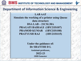 LAB AAT
Simulate the working of a printer using Queue
data structure
DSA LAB – 21CSL38A
PRAGATI BAIRAGI (1BY21IS107)
PRAMOD KUMAR (1BY21IS108)
PRATYUSH RAJ (1BY21IS115)
Under the guidance of:
Dr SHANTHI D L
Assistant professor,
2022-23
ODD Semester
Department of Information Science & Engineering
1
 