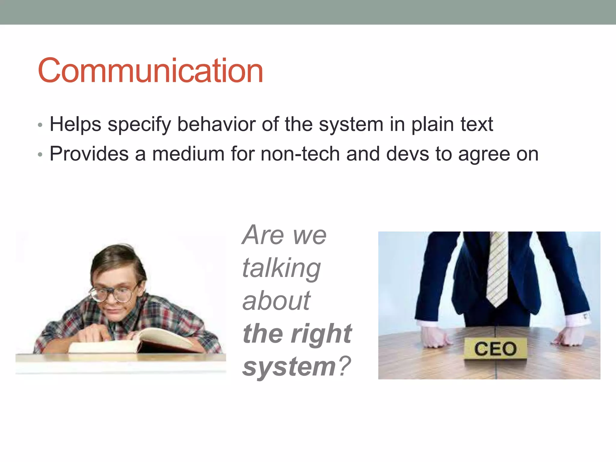 Communication • Helps specify behavior of the system in plain text • Provides a medium for non-tech and devs to agree on Are we talking about the right system? 
