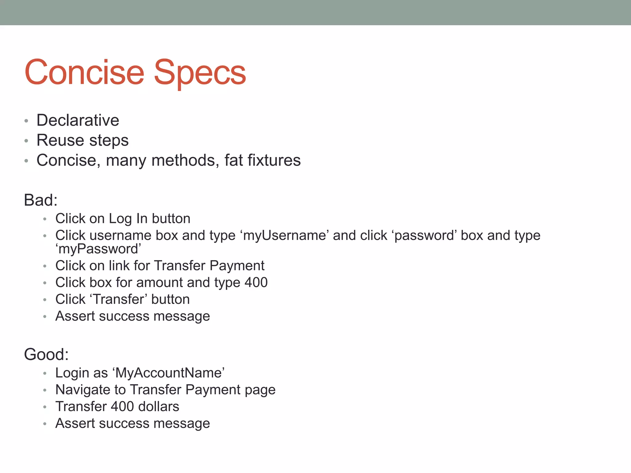 Concise Specs • Declarative • Reuse steps • Concise, many methods, fat fixtures Bad: • Click on Log In button • Click username box and type ‘myUsername’ and click ‘password’ box and type ‘myPassword’ • Click on link for Transfer Payment • Click box for amount and type 400 • Click ‘Transfer’ button • Assert success message Good: • Login as ‘MyAccountName’ • Navigate to Transfer Payment page • Transfer 400 dollars • Assert success message 