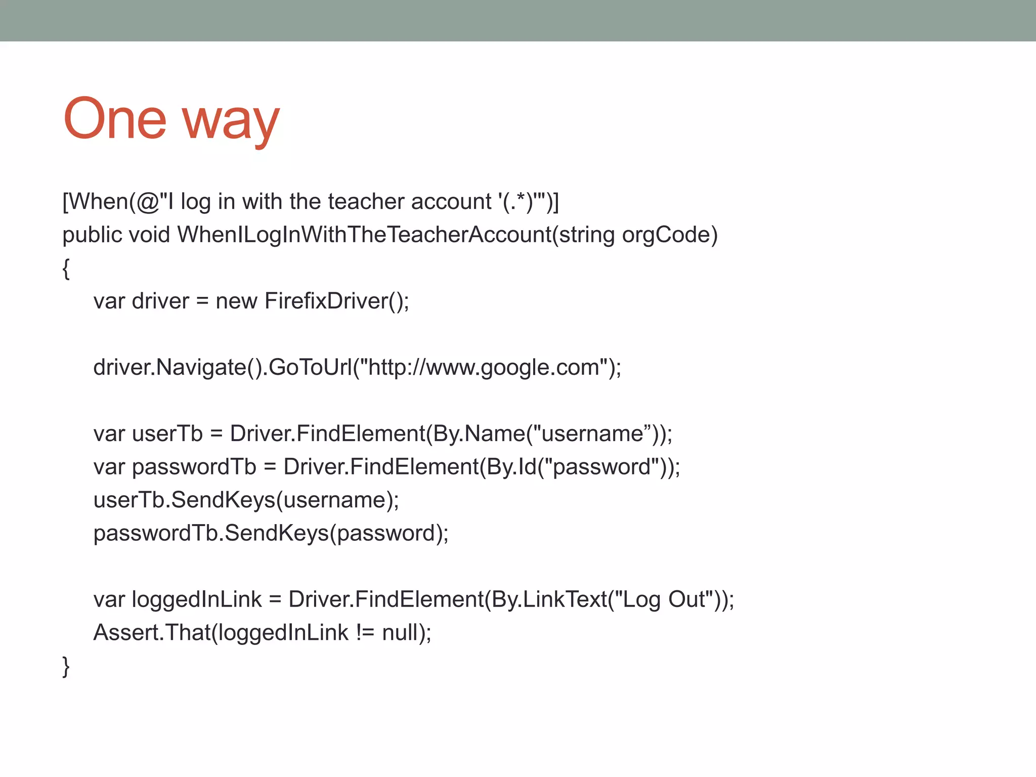 One way [When(@"I log in with the teacher account '(.*)'")] public void WhenILogInWithTheTeacherAccount(string orgCode) { var driver = new FirefixDriver(); driver.Navigate().GoToUrl("http://www.google.com"); var userTb = Driver.FindElement(By.Name("username”)); var passwordTb = Driver.FindElement(By.Id("password")); userTb.SendKeys(username); passwordTb.SendKeys(password); var loggedInLink = Driver.FindElement(By.LinkText("Log Out")); Assert.That(loggedInLink != null); } 