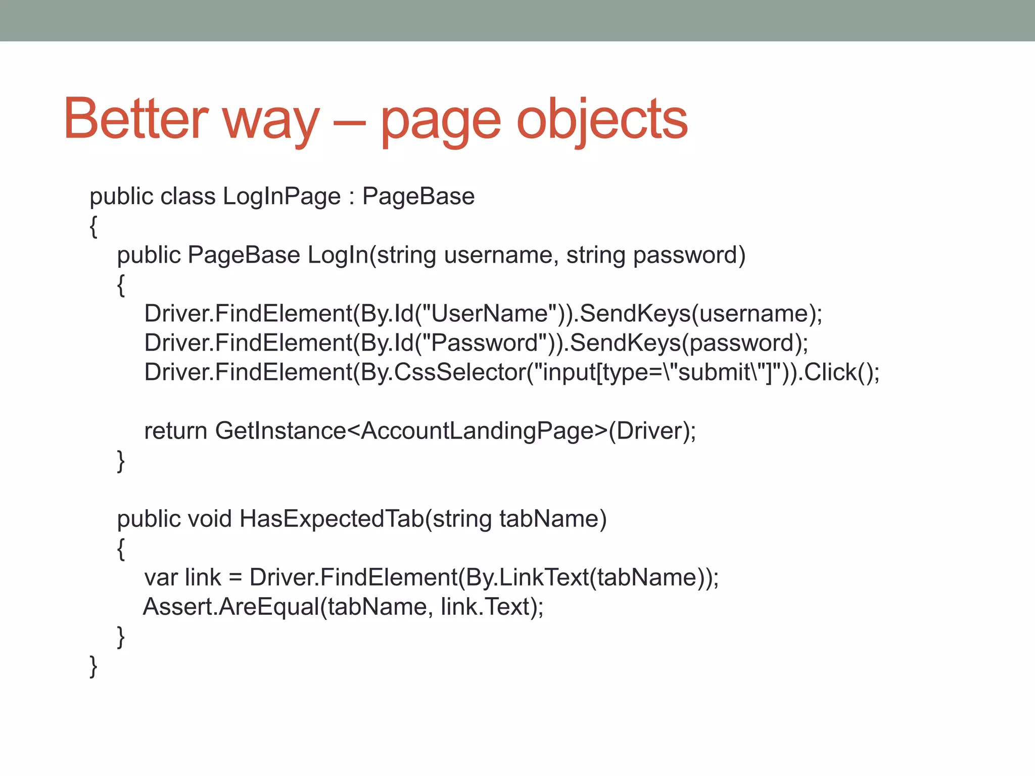 Better way – page objects public class LogInPage : PageBase { public PageBase LogIn(string username, string password) { Driver.FindElement(By.Id("UserName")).SendKeys(username); Driver.FindElement(By.Id("Password")).SendKeys(password); Driver.FindElement(By.CssSelector("input[type="submit"]")).Click(); return GetInstance<AccountLandingPage>(Driver); } public void HasExpectedTab(string tabName) { var link = Driver.FindElement(By.LinkText(tabName)); Assert.AreEqual(tabName, link.Text); } } 