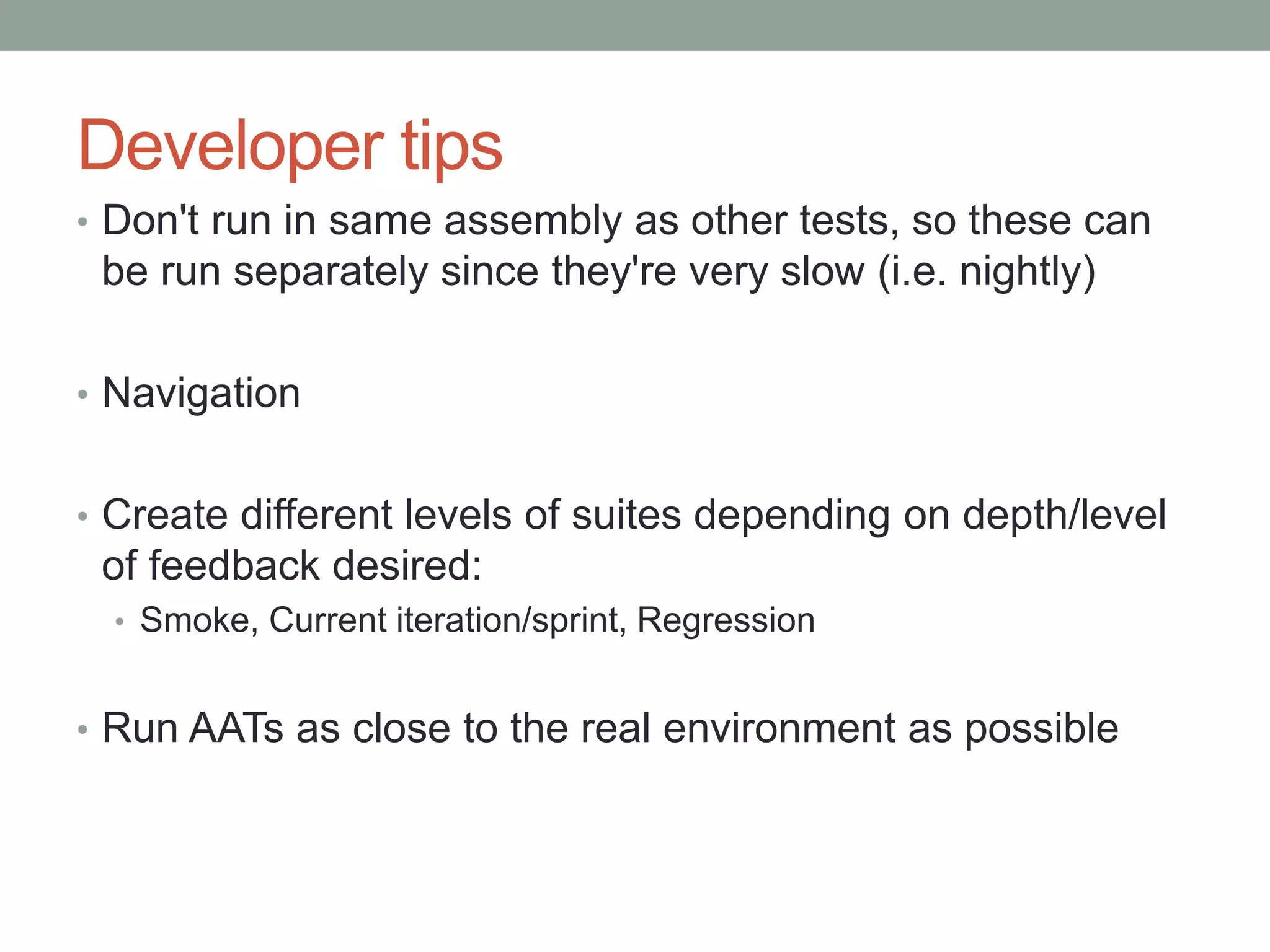Developer tips • Don't run in same assembly as other tests, so these can be run separately since they're very slow (i.e. nightly) • Navigation • Create different levels of suites depending on depth/level of feedback desired: • Smoke, Current iteration/sprint, Regression • Run AATs as close to the real environment as possible 